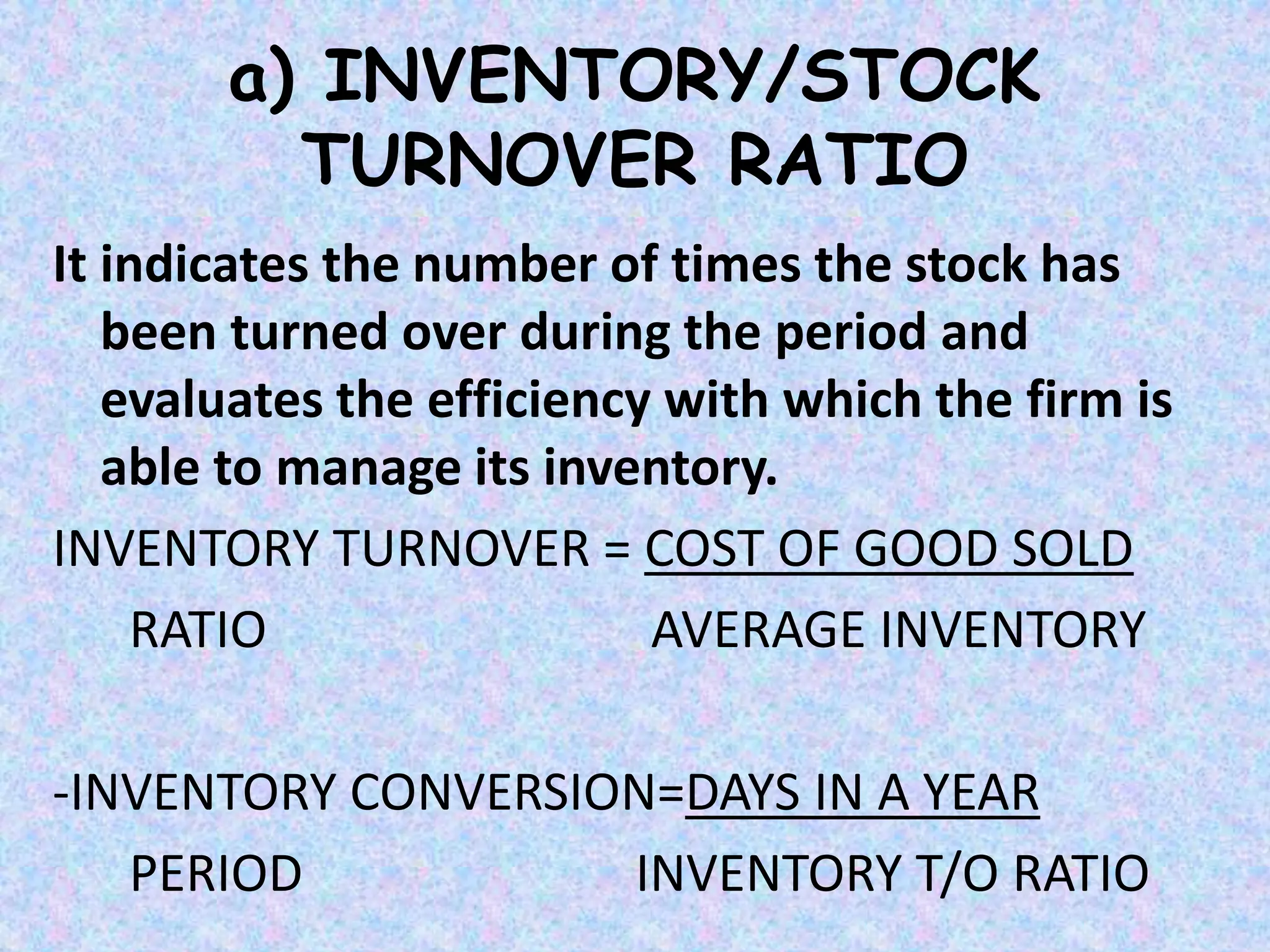 a) INVENTORY/STOCK
TURNOVER RATIO
It indicates the number of times the stock has
been turned over during the period and
evaluates the efficiency with which the firm is
able to manage its inventory.
INVENTORY TURNOVER = COST OF GOOD SOLD
RATIO AVERAGE INVENTORY
-INVENTORY CONVERSION=DAYS IN A YEAR
PERIOD INVENTORY T/O RATIO
 