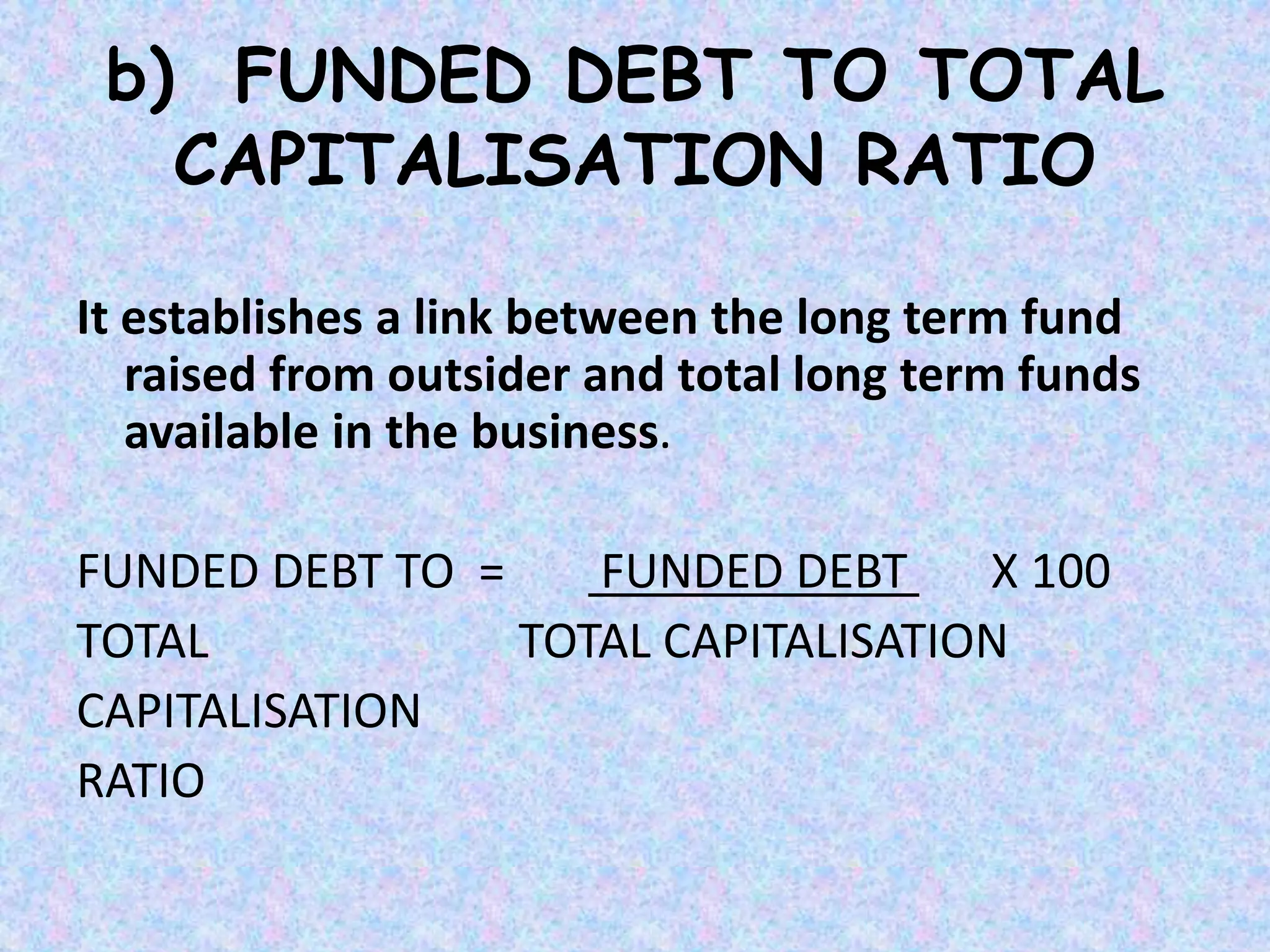 b) FUNDED DEBT TO TOTAL
CAPITALISATION RATIO
It establishes a link between the long term fund
raised from outsider and total long term funds
available in the business.
FUNDED DEBT TO = FUNDED DEBT X 100
TOTAL TOTAL CAPITALISATION
CAPITALISATION
RATIO
 