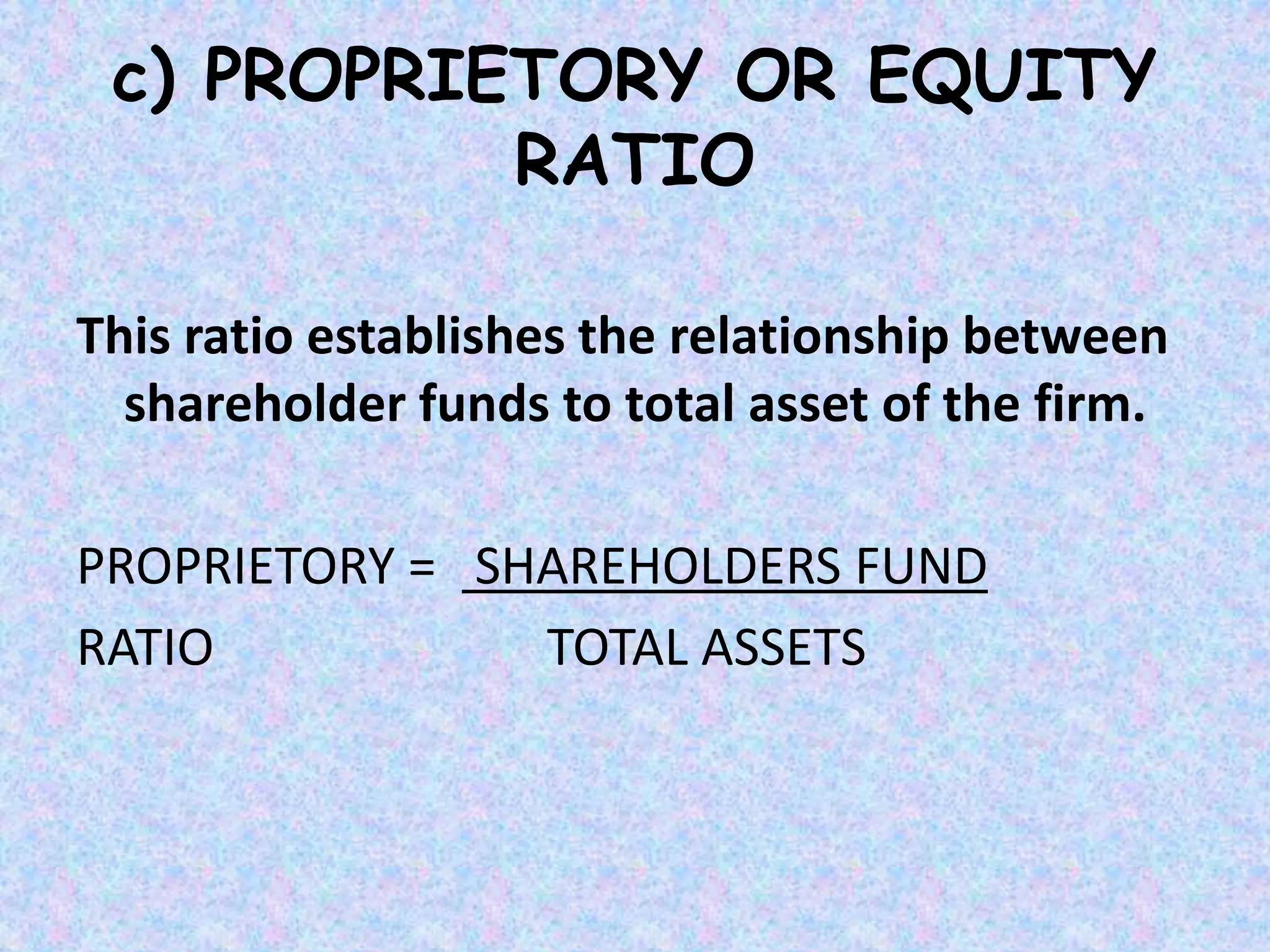 c) PROPRIETORY OR EQUITY
RATIO
This ratio establishes the relationship between
shareholder funds to total asset of the firm.
PROPRIETORY = SHAREHOLDERS FUND
RATIO TOTAL ASSETS
 