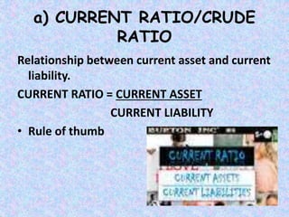 a) CURRENT RATIO/CRUDE
RATIO
Relationship between current asset and current
liability.
CURRENT RATIO = CURRENT ASSET
CURRENT LIABILITY
• Rule of thumb
 