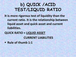 b) QUICK /ACID
TEST/LIQUID RATIO
It is more rigorous test of liquidity than the
current ratio. It is the relationship between
liquid asset and quick asset and current
liabilities.
QUICK RATIO = LIQUID ASSET
CURRENT LIABILITIES
 Rule of thumb 1:1
 