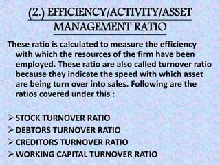 (2.) EFFICIENCY/ACTIVITY/ASSET
MANAGEMENT RATIO
These ratio is calculated to measure the efficiency
with which the resources of the firm have been
employed. These ratio are also called turnover ratio
because they indicate the speed with which asset
are being turn over into sales. Following are the
ratios covered under this :
STOCK TURNOVER RATIO
DEBTORS TURNOVER RATIO
CREDITORS TURNOVER RATIO
WORKING CAPITAL TURNOVER RATIO
 