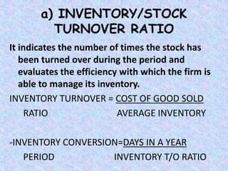 a) INVENTORY/STOCK
TURNOVER RATIO
It indicates the number of times the stock has
been turned over during the period and
evaluates the efficiency with which the firm is
able to manage its inventory.
INVENTORY TURNOVER = COST OF GOOD SOLD
RATIO AVERAGE INVENTORY
-INVENTORY CONVERSION=DAYS IN A YEAR
PERIOD INVENTORY T/O RATIO
 