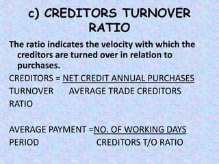 c) CREDITORS TURNOVER
RATIO
The ratio indicates the velocity with which the
creditors are turned over in relation to
purchases.
CREDITORS = NET CREDIT ANNUAL PURCHASES
TURNOVER AVERAGE TRADE CREDITORS
RATIO
AVERAGE PAYMENT =NO. OF WORKING DAYS
PERIOD CREDITORS T/O RATIO
 