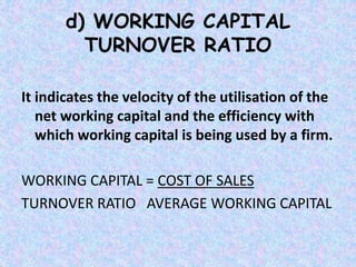d) WORKING CAPITAL
TURNOVER RATIO
It indicates the velocity of the utilisation of the
net working capital and the efficiency with
which working capital is being used by a firm.
WORKING CAPITAL = COST OF SALES
TURNOVER RATIO AVERAGE WORKING CAPITAL
 