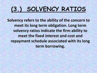 (3.) SOLVENCY RATIOS
Solvency refers to the ability of the concern to
meet its long term obligation. Long term
solvency ratios indicate the firm ability to
meet the fixed interest and cost and
repayment schedule associated with its long
term borrowing.
 