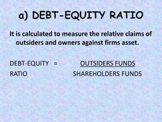 It is calculated to measure the relative claims of
outsiders and owners against firms asset.
DEBT-EQUITY = OUTSIDERS FUNDS
RATIO SHAREHOLDERS FUNDS
a) DEBT-EQUITY RATIO
 