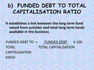 b) FUNDED DEBT TO TOTAL
CAPITALISATION RATIO
It establishes a link between the long term fund
raised from outsider and total long term funds
available in the business.
FUNDED DEBT TO = FUNDED DEBT X 100
TOTAL TOTAL CAPITALISATION
CAPITALISATION
RATIO
 