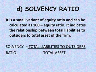 d) SOLVENCY RATIO
It is a small variant of equity ratio and can be
calculated as 100 – equity ratio. It indicates
the relationship between total liabilities to
outsiders to total asset of the firm.
SOLVENCY = TOTAL LIABILITIES TO OUTSIDERS
RATIO TOTAL ASSET
 