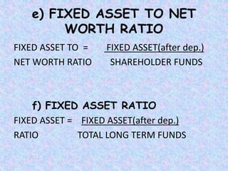 e) FIXED ASSET TO NET
WORTH RATIO
FIXED ASSET TO = FIXED ASSET(after dep.)
NET WORTH RATIO SHAREHOLDER FUNDS
f) FIXED ASSET RATIO
FIXED ASSET = FIXED ASSET(after dep.)
RATIO TOTAL LONG TERM FUNDS
 