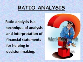 RATIO ANALYSIS
Ratio analysis is a
technique of analysis
and interpretation of
financial statements
for helping in
decision making.
 