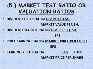 (5.) MARKET TEST RATIO OR
VALUATION RATIOS
• DIVIDEND YIELD RATIO= DIV PER EQ.SH.
MARKET VALUE PER SH.
• DIVIDEND PAY-OUT RATIO= DIV. PER EQ. SH.
EPS
• PRICE EARNING RATIO= MARKET PRICE PER EQ.SH.
EPS
• EARNING YIELD RATIO= EPS X 100
MARKET PRICE PER SHARE
 