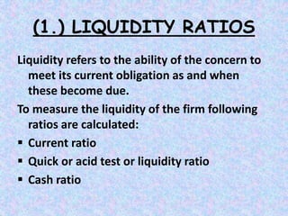 (1.) LIQUIDITY RATIOS
Liquidity refers to the ability of the concern to
meet its current obligation as and when
these become due.
To measure the liquidity of the firm following
ratios are calculated:
 Current ratio
 Quick or acid test or liquidity ratio
 Cash ratio
 