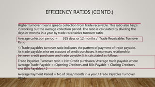EFFICIENCY RATIOS (CONTD.)
Higher turnover means speedy collection from trade receivable. This ratio also helps
in working out the average collection period. The ratio is calculated by dividing the
days or months in a year by trade receivables turnover ratio.
Average collection period = 365 days or 12 months / Trade Receivables Turnover
Ratio
4) Trade payables turnover ratio indicates the pattern of payment of trade payable.
As trade payable arise on account of credit purchases, it expresses relationship
between credit purchases and trade payable. It is calculated as follows:
Trade Payables Turnover ratio = Net Credit purchases/ Average trade payable where
Average Trade Payable = (Opening Creditors and Bills Payable + Closing Creditors
and Bills Payable) / 2
Average Payment Period = No.of days/ month in a year / Trade Payables Turnover
Ratio
 