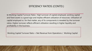 6) Working Capital Turnover Ratio- High turnover of capital employed, working capital
and fixed assets is a good sign and implies efficient utilization of resources. Utilization of
capital employed or, for that matter, any of its components is revealed by the turnover
ratios. Higher turnover reflects efficient utilization resulting in higher liquidity and
profitability in the business.
Working Capital Turnover Ratio = Net Revenue from Operations / Working Capital
EFFICIENCY RATIOS (CONTD.)
 