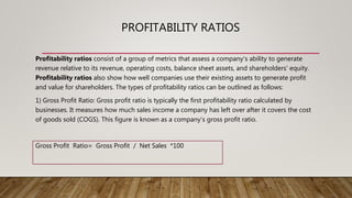 PROFITABILITY RATIOS
Profitability ratios consist of a group of metrics that assess a company's ability to generate
revenue relative to its revenue, operating costs, balance sheet assets, and shareholders' equity.
Profitability ratios also show how well companies use their existing assets to generate profit
and value for shareholders. The types of profitability ratios can be outlined as follows:
1) Gross Profit Ratio: Gross profit ratio is typically the first profitability ratio calculated by
businesses. It measures how much sales income a company has left over after it covers the cost
of goods sold (COGS). This figure is known as a company’s gross profit ratio.
Gross Profit Ratio= Gross Profit / Net Sales *100
 