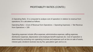 PROFITABILITY RATIOS (CONTD.)
2) Operating Ratio : It is computed to analyze cost of operation in relation to revenue from
operations. It is calculated as follows:
Operating Ratio = (Cost of Revenue from Operations + Operating Expenses) / Net Revenue
from Operations × 100.
Operating expenses include office expenses, administrative expenses, selling expenses,
distribution expenses, depreciation and employee benefit expenses etc. Cost of operation is
determined by excluding non-operating incomes and expenses such as loss on sale of assets,
interest paid, dividend received, loss by fire, speculation gain and so on.
 