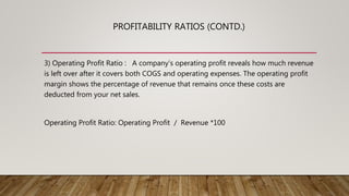 PROFITABILITY RATIOS (CONTD.)
3) Operating Profit Ratio : A company’s operating profit reveals how much revenue
is left over after it covers both COGS and operating expenses. The operating profit
margin shows the percentage of revenue that remains once these costs are
deducted from your net sales.
Operating Profit Ratio: Operating Profit / Revenue *100
 