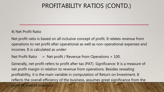 PROFITABILITY RATIOS (CONTD.)
4) Net Profit Ratio
Net profit ratio is based on all inclusive concept of profit. It relates revenue from
operations to net profit after operational as well as non-operational expenses and
incomes. It is calculated as under:
Net Profit Ratio = Net profit / Revenue from Operations × 100.
Generally, net profit refers to profit after tax (PAT). Significance: It is a measure of
net profit margin in relation to revenue from operations. Besides revealing
profitability, it is the main variable in computation of Return on Investment. It
reflects the overall efficiency of the business, assumes great significance from the
point of view of investors.
 