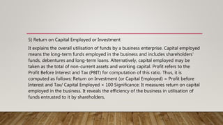 5) Return on Capital Employed or Investment
It explains the overall utilisation of funds by a business enterprise. Capital employed
means the long-term funds employed in the business and includes shareholders’
funds, debentures and long-term loans. Alternatively, capital employed may be
taken as the total of non-current assets and working capital. Profit refers to the
Profit Before Interest and Tax (PBIT) for computation of this ratio. Thus, it is
computed as follows: Return on Investment (or Capital Employed) = Profit before
Interest and Tax/ Capital Employed × 100 Significance: It measures return on capital
employed in the business. It reveals the efficiency of the business in utilisation of
funds entrusted to it by shareholders,
 