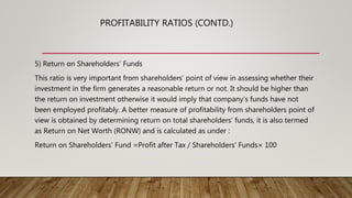5) Return on Shareholders’ Funds
This ratio is very important from shareholders’ point of view in assessing whether their
investment in the firm generates a reasonable return or not. It should be higher than
the return on investment otherwise it would imply that company’s funds have not
been employed profitably. A better measure of profitability from shareholders point of
view is obtained by determining return on total shareholders’ funds, it is also termed
as Return on Net Worth (RONW) and is calculated as under :
Return on Shareholders’ Fund =Profit after Tax / Shareholders' Funds× 100
PROFITABILITY RATIOS (CONTD.)
 