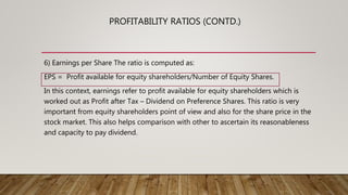 6) Earnings per Share The ratio is computed as:
EPS = Profit available for equity shareholders/Number of Equity Shares.
In this context, earnings refer to profit available for equity shareholders which is
worked out as Profit after Tax – Dividend on Preference Shares. This ratio is very
important from equity shareholders point of view and also for the share price in the
stock market. This also helps comparison with other to ascertain its reasonableness
and capacity to pay dividend.
PROFITABILITY RATIOS (CONTD.)
 
