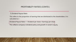 7) Dividend Payout Ratio
This refers to the proportion of earning that are distributed to the shareholders. It is
calculated as –
Dividend Payout Ratio = Dividend per share / Earnings per share
This reflects company’s dividend policy and growth in owner’s equity.
PROFITABILITY RATIOS (CONTD.)
 