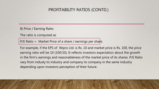 8) Price / Earning Ratio
The ratio is computed as
P/E Ratio = Market Price of a share / earnings per share.
For example, if the EPS of Wipro Ltd. is Rs. 10 and market price is Rs. 100, the price
earning ratio will be 10 (100/10). It reflects investors expectation about the growth
in the firm’s earnings and reasonableness of the market price of its shares. P/E Ratio
vary from industy to industry and company to company in the same industry
depending upon investors perception of their future.
PROFITABILITY RATIOS (CONTD.)
 