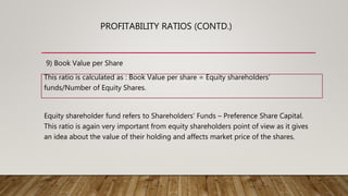 9) Book Value per Share
This ratio is calculated as : Book Value per share = Equity shareholders’
funds/Number of Equity Shares.
Equity shareholder fund refers to Shareholders’ Funds – Preference Share Capital.
This ratio is again very important from equity shareholders point of view as it gives
an idea about the value of their holding and affects market price of the shares.
PROFITABILITY RATIOS (CONTD.)
 