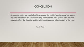 CONCLUSION
Accounting ratios are very helpful in analyzing the entities’ performance but on the
flip side, these ratios are calculated using balance sheet on a specific date. As such,
may not reflect the financial position of the entity during other periods of the year.
Thank You
 