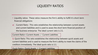 LIQUIDITY RATIOS
• Liquidity ratios: These ratios measure the firm’s ability to fulfill it’s short-term
financial obligations
a) Current Ratio : This ratio establishes the relationship between current assets
and current liabilities and is used to asses the short term financial position of
the business enterprise. The ideal current ratio is 2:1.
Current Ratio= Current Assets / Current Liabilities
b) Quick Ratio: This ratio establishes the relationship between quick assets and
current liabilities and is used to measure the firm’s ability to meet the claims of the
creditors immediately. The ideal quick ratio is 1:1.
Quick Ratio= Quick Assets / Current Liabilities
 