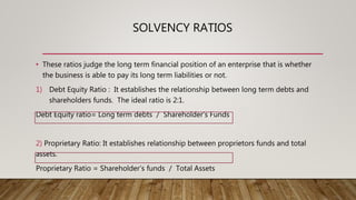 SOLVENCY RATIOS
• These ratios judge the long term financial position of an enterprise that is whether
the business is able to pay its long term liabilities or not.
1) Debt Equity Ratio : It establishes the relationship between long term debts and
shareholders funds. The ideal ratio is 2:1.
Debt Equity ratio= Long term debts / Shareholder’s Funds
2) Proprietary Ratio: It establishes relationship between proprietors funds and total
assets.
Proprietary Ratio = Shareholder’s funds / Total Assets
 