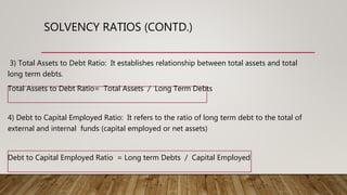 SOLVENCY RATIOS (CONTD.)
3) Total Assets to Debt Ratio: It establishes relationship between total assets and total
long term debts.
Total Assets to Debt Ratio= Total Assets / Long Term Debts
4) Debt to Capital Employed Ratio: It refers to the ratio of long term debt to the total of
external and internal funds (capital employed or net assets)
Debt to Capital Employed Ratio = Long term Debts / Capital Employed
 