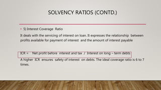 SOLVENCY RATIOS (CONTD.)
• 5) Interest Coverage Ratio
It deals with the servicing of interest on loan. It expresses the relationship between
profits available for payment of interest and the amount of interest payable
ICR = Net profit before interest and tax / Interest on long – term debts
A higher ICR ensures safety of interest on debts. The ideal coverage ratio is 6 to 7
times.
 