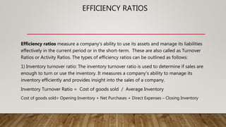 EFFICIENCY RATIOS
Efficiency ratios measure a company's ability to use its assets and manage its liabilities
effectively in the current period or in the short-term. These are also called as Turnover
Ratios or Activity Ratios. The types of efficiency ratios can be outlined as follows:
1) Inventory turnover ratio: The inventory turnover ratio is used to determine if sales are
enough to turn or use the inventory. It measures a company's ability to manage its
inventory efficiently and provides insight into the sales of a company.
Inventory Turnover Ratio = Cost of goods sold / Average Inventory
Cost of goods sold= Opening Inventory + Net Purchases + Direct Expenses – Closing Inventory
 