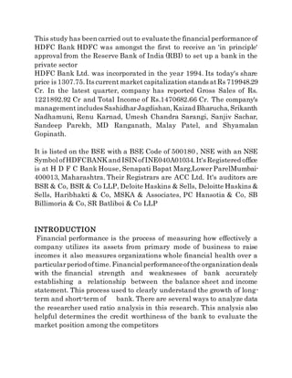 This study has been carried out to evaluate the financial performance of
HDFC Bank HDFC was amongst the first to receive an 'in principle'
approval from the Reserve Bank of India (RBI) to set up a bank in the
private sector
HDFC Bank Ltd. was incorporated in the year 1994. Its today's share
price is 1307.75.Its currentmarket capitalization stands atRs 719948.29
Cr. In the latest quarter, company has reported Gross Sales of Rs.
1221892.92 Cr and Total Income of Rs.1470682.66 Cr. The company's
managementincludes SashidharJagdishan,Kaizad Bharucha,Srikanth
Nadhamuni, Renu Karnad, Umesh Chandra Sarangi, Sanjiv Sachar,
Sandeep Parekh, MD Ranganath, Malay Patel, and Shyamalan
Gopinath.
It is listed on the BSE with a BSE Code of 500180 , NSE with an NSE
Symbol ofHDFCBANK and ISINofINE040A01034.It's Registered office
is at H D F C Bank House, Senapati Bapat Marg,Lower ParelMumbai-
400013, Maharashtra. Their Registrars are ACC Ltd. It's auditors are
BSR & Co, BSR & Co LLP, Deloite Haskins & Sells, Deloitte Haskins &
Sells, Haribhakti & Co, MSKA & Associates, PC Hansotia & Co, SB
Billimoria & Co, SR Batliboi & Co LLP
INTRODUCTION
Financial performance is the process of measuring how effectively a
company utilizes its assets from primary mode of business to raise
incomes it also measures organizations whole financial health over a
particularperiod oftime.Financial performanceofthe organizationdeals
with the financial strength and weaknesses of bank accurately
establishing a relationship between the balance sheet and income
statement. This process used to clearly understand the growth of long-
term and short-term of bank. There are several ways to analyze data
the researcher used ratio analysis in this research. This analysis also
helpful determines the credit worthiness of the bank to evaluate the
market position among the competitors
 