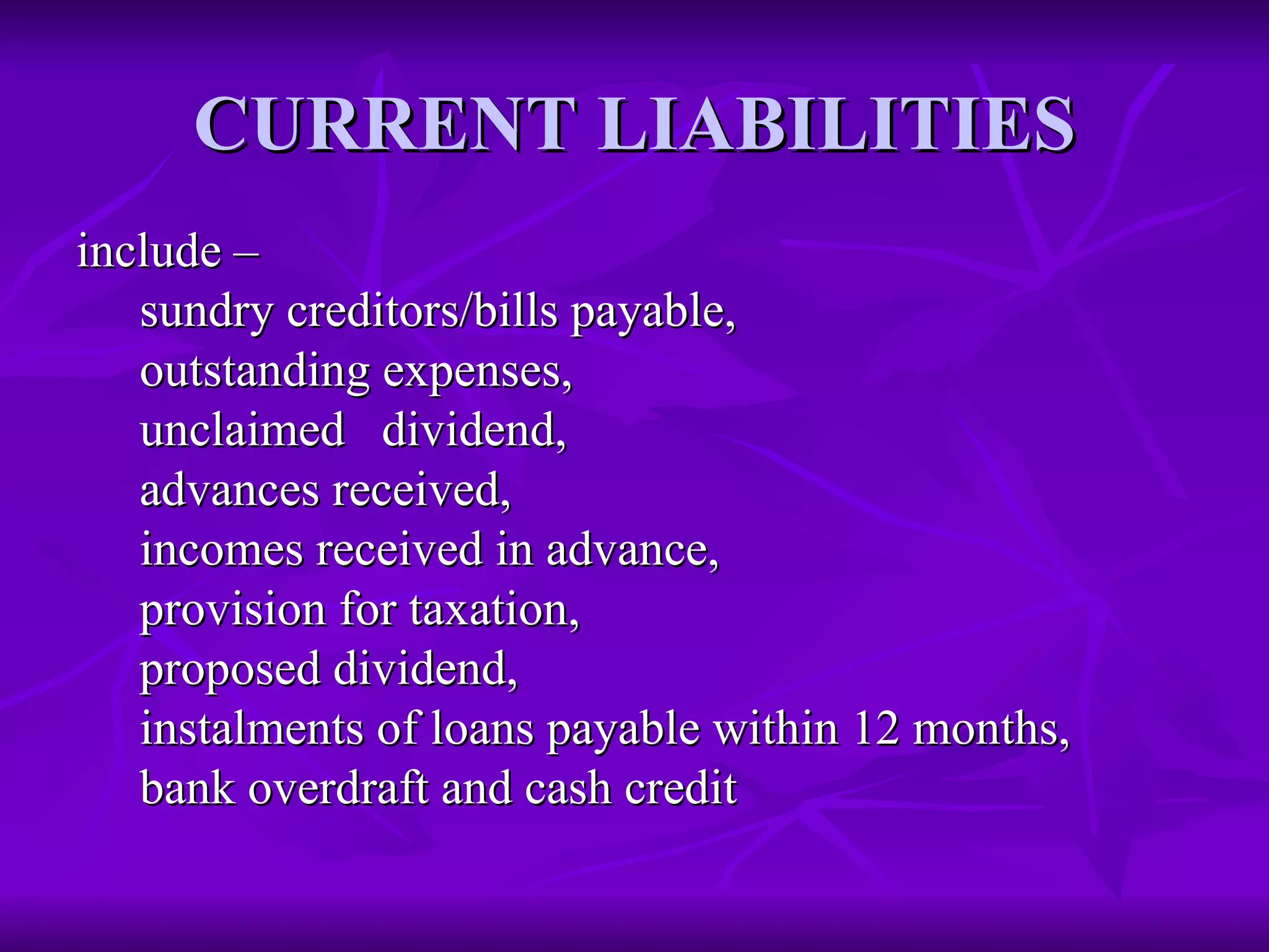 CURRENT LIABILITIES
CURRENT LIABILITIES
include –
include –
sundry creditors/bills payable,
sundry creditors/bills payable,
outstanding expenses,
outstanding expenses,
unclaimed dividend,
unclaimed dividend,
advances received,
advances received,
incomes received in advance,
incomes received in advance,
provision for taxation,
provision for taxation,
proposed dividend,
proposed dividend,
instalments of loans payable within 12 months,
instalments of loans payable within 12 months,
bank overdraft and cash credit
bank overdraft and cash credit
 