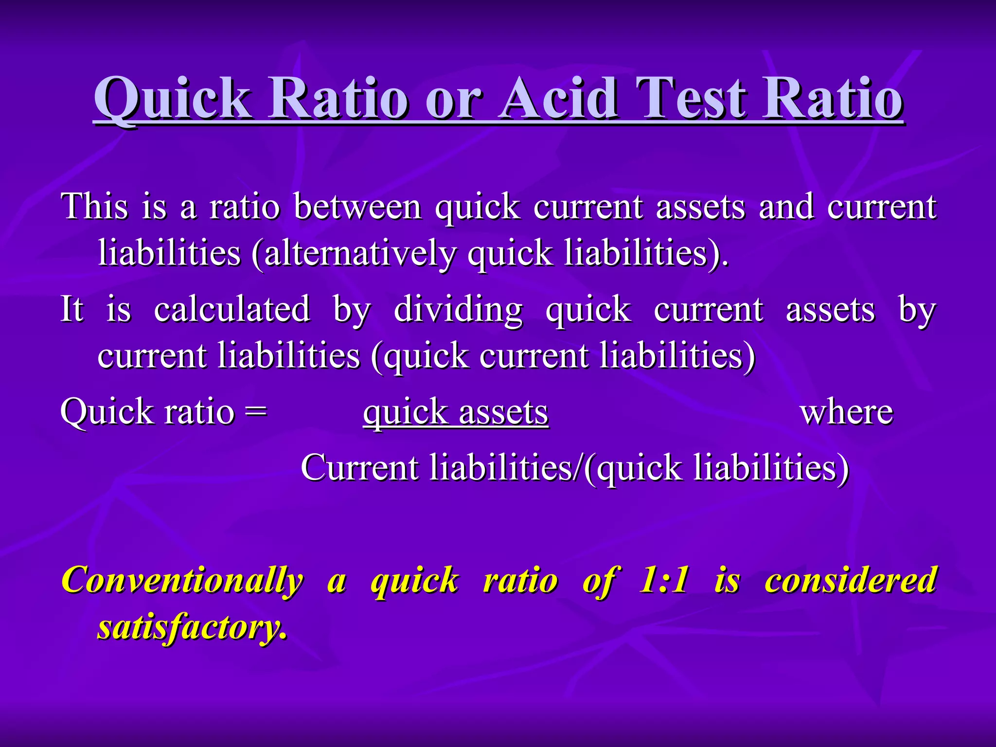 Quick Ratio or Acid Test Ratio
Quick Ratio or Acid Test Ratio
This is a ratio between quick current assets and current
This is a ratio between quick current assets and current
liabilities (alternatively quick liabilities).
liabilities (alternatively quick liabilities).
It is calculated by dividing quick current assets by
It is calculated by dividing quick current assets by
current liabilities (quick current liabilities)
current liabilities (quick current liabilities)
Quick ratio =
Quick ratio = quick assets
quick assets where
where
Current liabilities/(quick liabilities)
Current liabilities/(quick liabilities)
Conventionally a quick ratio of 1:1 is considered
Conventionally a quick ratio of 1:1 is considered
satisfactory.
satisfactory.
 