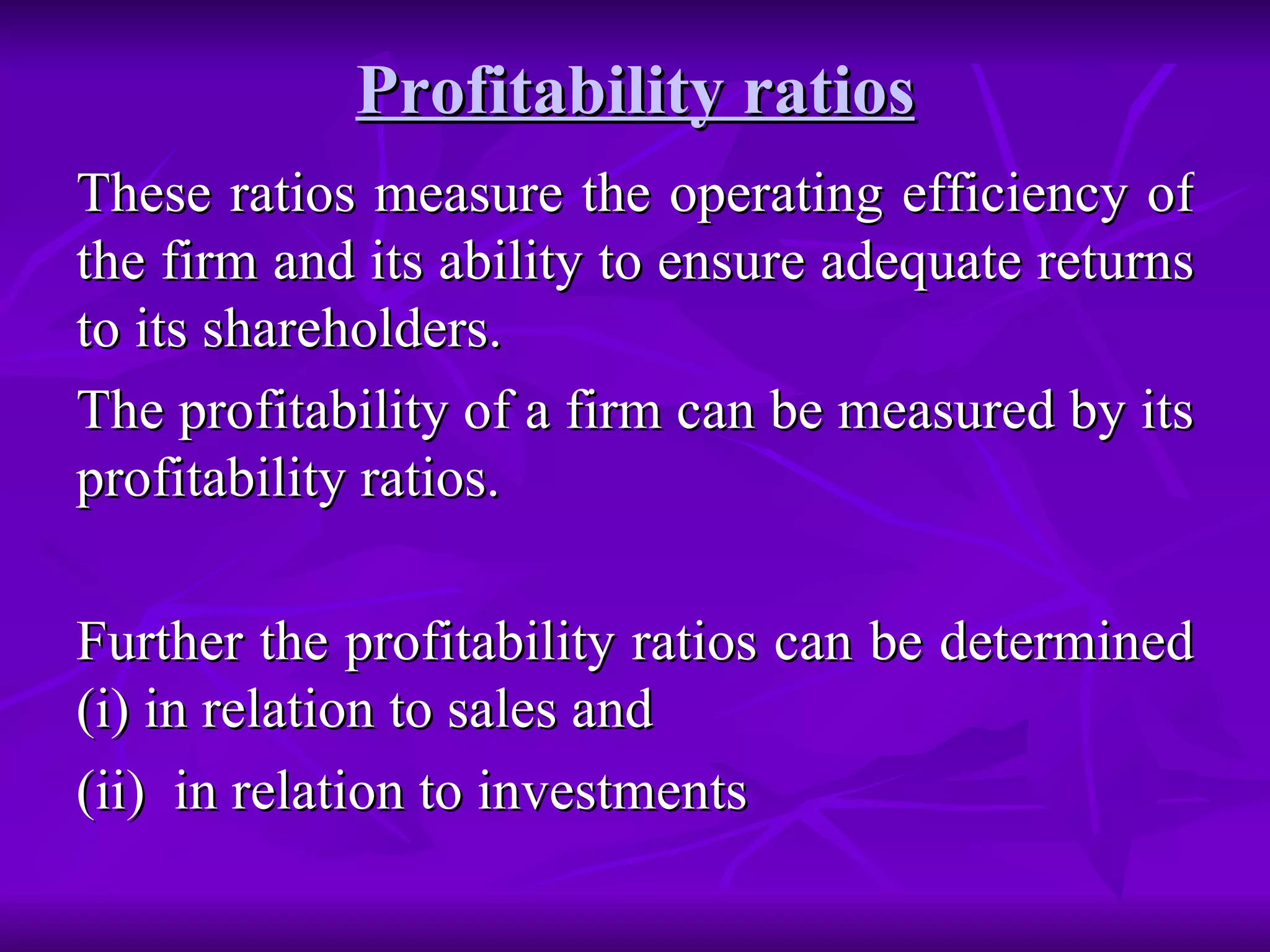 Profitability ratios
Profitability ratios
These ratios measure the operating efficiency of
These ratios measure the operating efficiency of
the firm and its ability to ensure adequate returns
the firm and its ability to ensure adequate returns
to its shareholders.
to its shareholders.
The profitability of a firm can be measured by its
The profitability of a firm can be measured by its
profitability ratios.
profitability ratios.
Further the profitability ratios can be determined
Further the profitability ratios can be determined
(i) in relation to sales and
(i) in relation to sales and
(ii) in relation to investments
(ii) in relation to investments
 