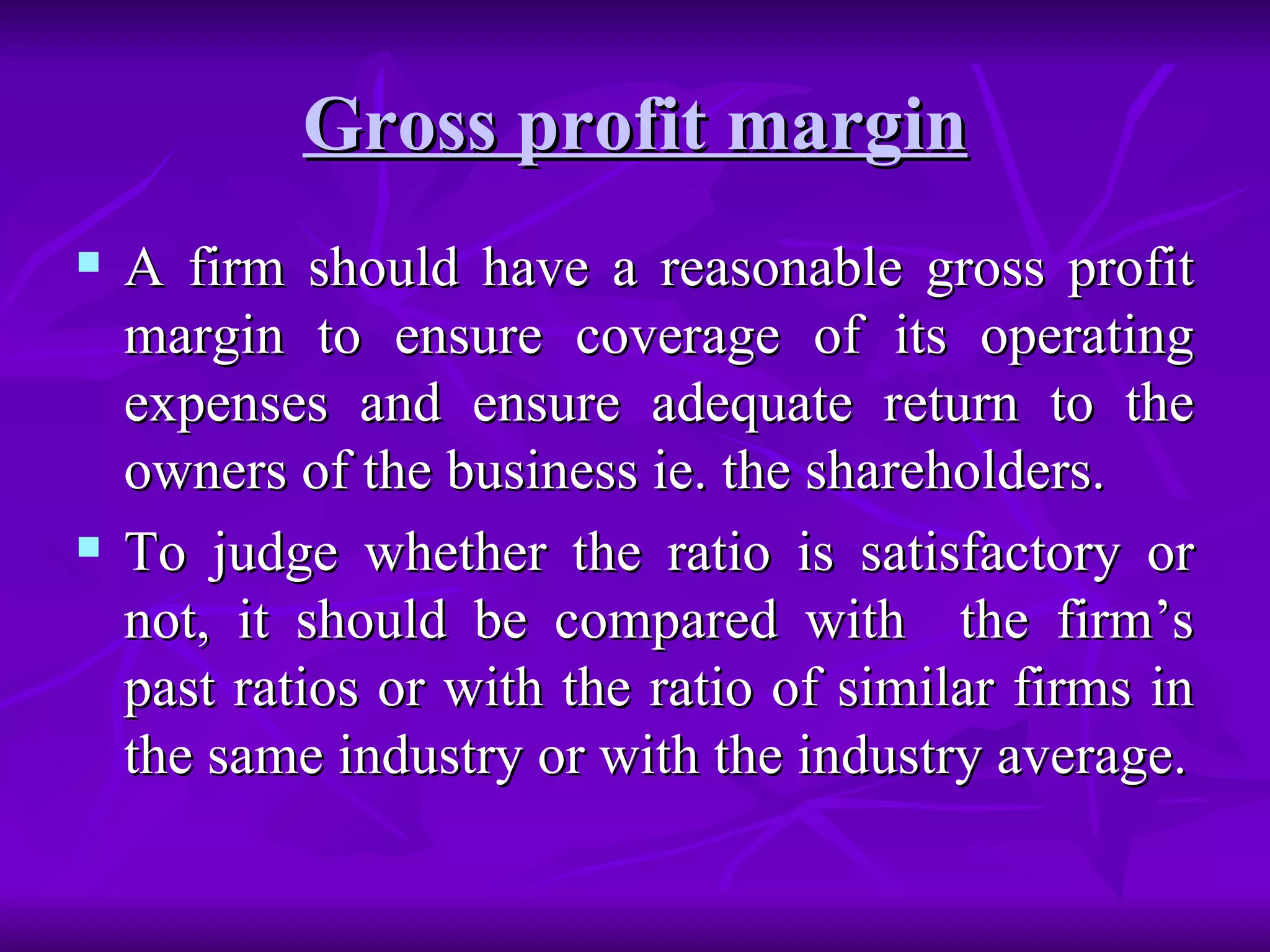 Gross profit margin
Gross profit margin
 A firm should have a reasonable gross profit
A firm should have a reasonable gross profit
margin to ensure coverage of its operating
margin to ensure coverage of its operating
expenses and ensure adequate return to the
expenses and ensure adequate return to the
owners of the business ie. the shareholders.
owners of the business ie. the shareholders.
 To judge whether the ratio is satisfactory or
To judge whether the ratio is satisfactory or
not, it should be compared with the firm’s
not, it should be compared with the firm’s
past ratios or with the ratio of similar firms in
past ratios or with the ratio of similar firms in
the same industry or with the industry average.
the same industry or with the industry average.
 