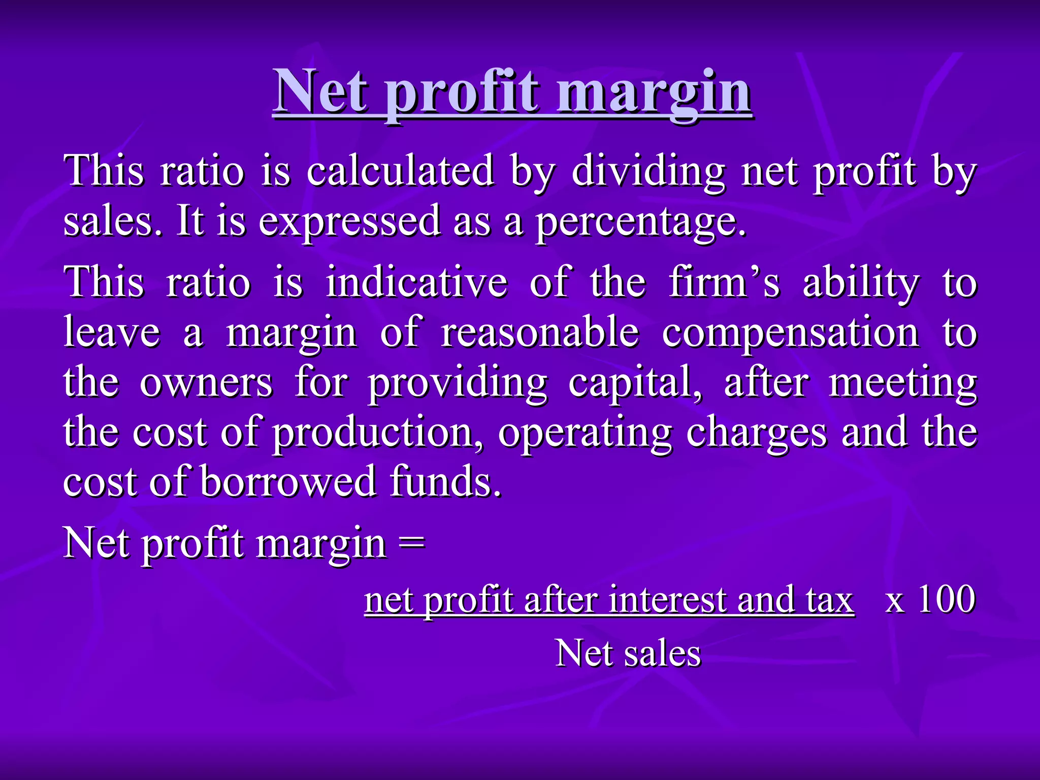 Net profit margin
Net profit margin
This ratio is calculated by dividing net profit by
This ratio is calculated by dividing net profit by
sales. It is expressed as a percentage.
sales. It is expressed as a percentage.
This ratio is indicative of the firm’s ability to
This ratio is indicative of the firm’s ability to
leave a margin of reasonable compensation to
leave a margin of reasonable compensation to
the owners for providing capital, after meeting
the owners for providing capital, after meeting
the cost of production, operating charges and the
the cost of production, operating charges and the
cost of borrowed funds.
cost of borrowed funds.
Net profit margin =
Net profit margin =
net profit after interest and tax
net profit after interest and tax x 100
x 100
Net sales
Net sales
 