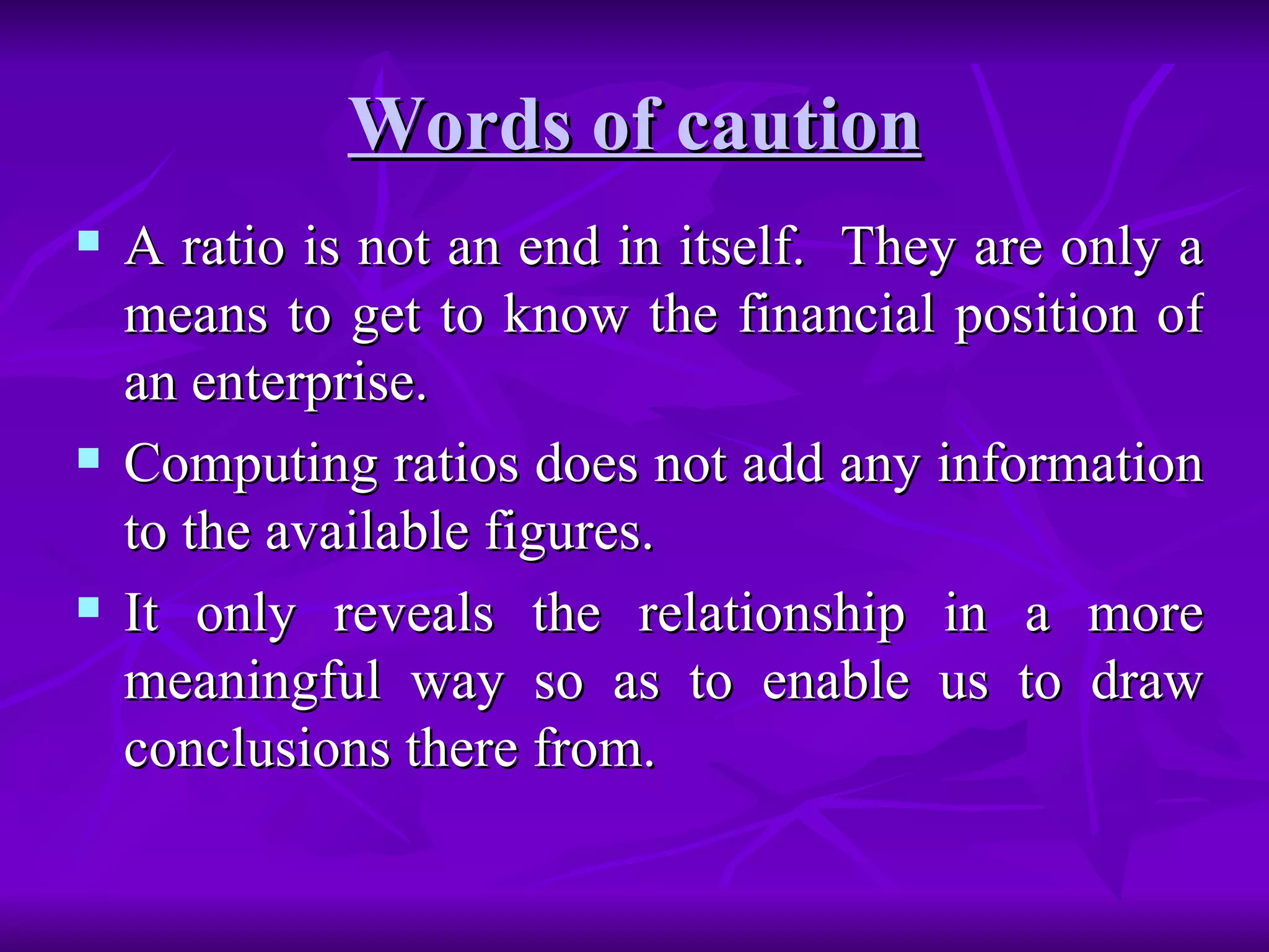 Words of caution
Words of caution
 A ratio is not an end in itself. They are only a
A ratio is not an end in itself. They are only a
means to get to know the financial position of
means to get to know the financial position of
an enterprise.
an enterprise.
 Computing ratios does not add any information
Computing ratios does not add any information
to the available figures.
to the available figures.
 It only reveals the relationship in a more
It only reveals the relationship in a more
meaningful way so as to enable us to draw
meaningful way so as to enable us to draw
conclusions there from.
conclusions there from.
 