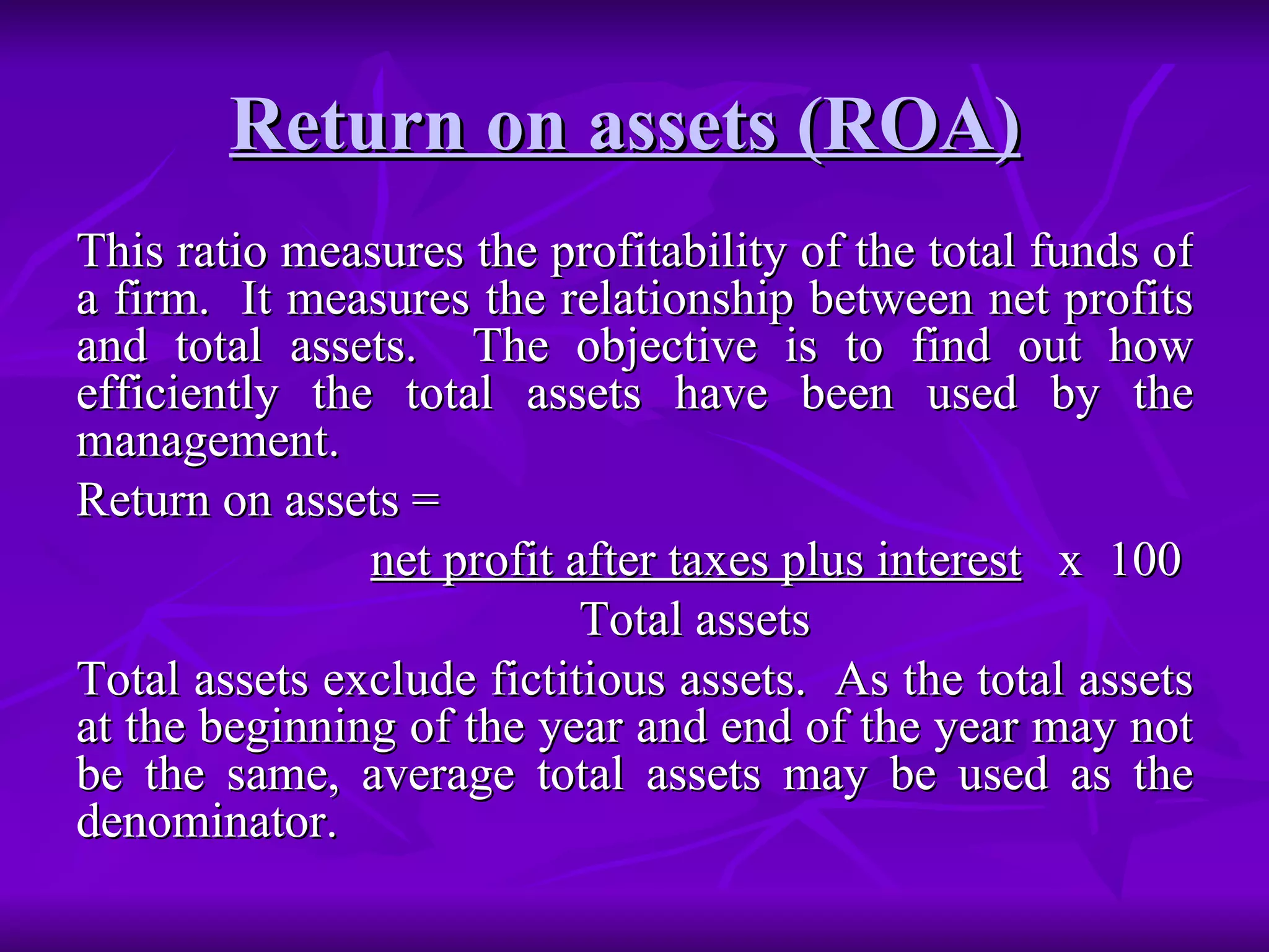 Return on assets (ROA)
Return on assets (ROA)
This ratio measures the profitability of the total funds of
This ratio measures the profitability of the total funds of
a firm. It measures the relationship between net profits
a firm. It measures the relationship between net profits
and total assets. The objective is to find out how
and total assets. The objective is to find out how
efficiently the total assets have been used by the
efficiently the total assets have been used by the
management.
management.
Return on assets =
Return on assets =
net profit after taxes plus interest
net profit after taxes plus interest x 100
x 100
Total assets
Total assets
Total assets exclude fictitious assets. As the total assets
Total assets exclude fictitious assets. As the total assets
at the beginning of the year and end of the year may not
at the beginning of the year and end of the year may not
be the same, average total assets may be used as the
be the same, average total assets may be used as the
denominator.
denominator.
 