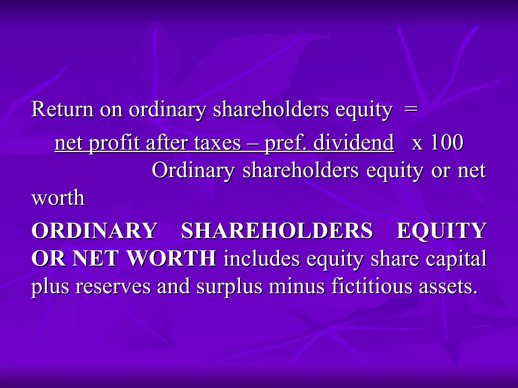 Return on ordinary shareholders equity =
Return on ordinary shareholders equity =
net profit after taxes – pref. dividend
net profit after taxes – pref. dividend x 100
x 100
Ordinary shareholders equity or net
Ordinary shareholders equity or net
worth
worth
ORDINARY SHAREHOLDERS EQUITY
ORDINARY SHAREHOLDERS EQUITY
OR NET WORTH
OR NET WORTH includes equity share capital
includes equity share capital
plus reserves and surplus minus fictitious assets.
plus reserves and surplus minus fictitious assets.
 