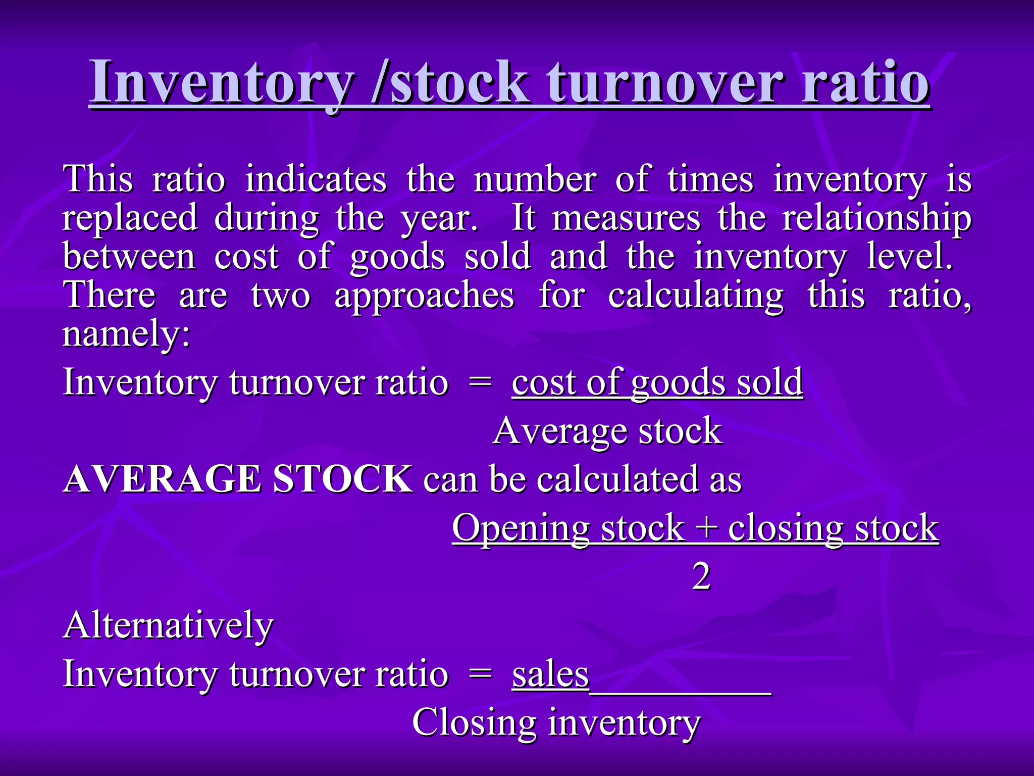 Inventory /stock turnover ratio
Inventory /stock turnover ratio
This ratio indicates the number of times inventory is
This ratio indicates the number of times inventory is
replaced during the year. It measures the relationship
replaced during the year. It measures the relationship
between cost of goods sold and the inventory level.
between cost of goods sold and the inventory level.
There are two approaches for calculating this ratio,
There are two approaches for calculating this ratio,
namely:
namely:
Inventory turnover ratio =
Inventory turnover ratio = cost of goods sold
cost of goods sold
Average stock
Average stock
AVERAGE STOCK
AVERAGE STOCK can be calculated as
can be calculated as
Opening stock + closing stock
Opening stock + closing stock
2
2
Alternatively
Alternatively
Inventory turnover ratio =
Inventory turnover ratio = sales
sales_________
_________
Closing inventory
Closing inventory
 