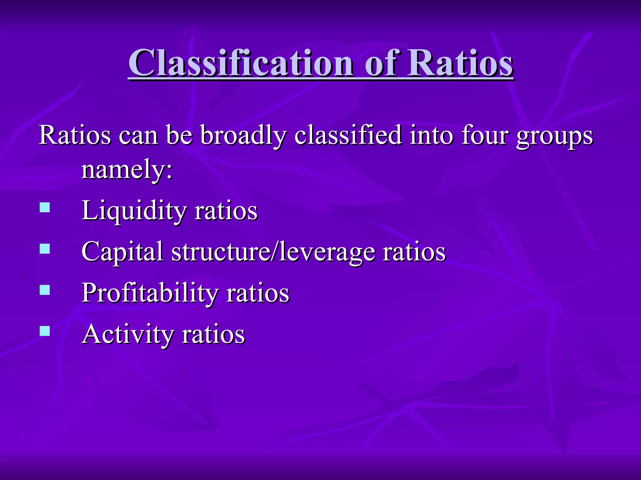 Classification of Ratios
Classification of Ratios
Ratios can be broadly classified into four groups
Ratios can be broadly classified into four groups
namely:
namely:
 Liquidity ratios
Liquidity ratios
 Capital structure/leverage ratios
Capital structure/leverage ratios
 Profitability ratios
Profitability ratios
 Activity ratios
Activity ratios
 