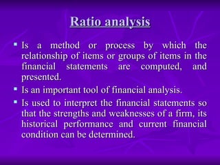 Ratio analysis
Ratio analysis
 Is a method or process by which the
Is a method or process by which the
relationship of items or groups of items in the
relationship of items or groups of items in the
financial statements are computed, and
financial statements are computed, and
presented.
presented.
 Is an important tool of financial analysis.
Is an important tool of financial analysis.
 Is used to interpret the financial statements so
Is used to interpret the financial statements so
that the strengths and weaknesses of a firm, its
that the strengths and weaknesses of a firm, its
historical performance and current financial
historical performance and current financial
condition can be determined.
condition can be determined.
 