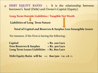 4. DEBT EQUITY RATIO : It is the relationship between
borrower’s fund (Debt) and Owner’s Capital (Equity).
Long Term Outside Liabilities / Tangible Net Worth
Liabilities of Long Term Nature
Total of Capital and Reserves & Surplus Less Intangible Assets
For instance, if the Firm is having the following :
Capital = Rs. 200 Lacs
Free Reserves & Surplus = Rs. 300 Lacs
Long Term Loans/Liabilities = Rs. 800 Lacs
Debt Equity Ratio will be => 800/500 i.e. 1.6 : 1
 