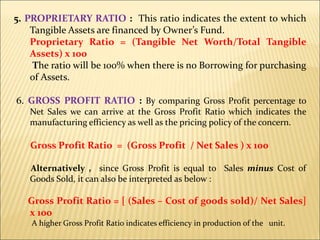 5. PROPRIETARY RATIO : This ratio indicates the extent to which
Tangible Assets are financed by Owner’s Fund.
Proprietary Ratio = (Tangible Net Worth/Total Tangible
Assets) x 100
The ratio will be 100% when there is no Borrowing for purchasing
of Assets.
6. GROSS PROFIT RATIO : By comparing Gross Profit percentage to
Net Sales we can arrive at the Gross Profit Ratio which indicates the
manufacturing efficiency as well as the pricing policy of the concern.
Gross Profit Ratio = (Gross Profit / Net Sales ) x 100
Alternatively , since Gross Profit is equal to Sales minus Cost of
Goods Sold, it can also be interpreted as below :
Gross Profit Ratio = [ (Sales – Cost of goods sold)/ Net Sales]
x 100
A higher Gross Profit Ratio indicates efficiency in production of the unit.
 