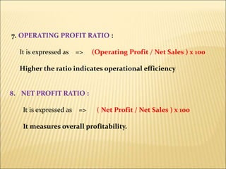 7. OPERATING PROFIT RATIO :
It is expressed as => (Operating Profit / Net Sales ) x 100
Higher the ratio indicates operational efficiency
8. NET PROFIT RATIO :
It is expressed as => ( Net Profit / Net Sales ) x 100
It measures overall profitability.
 